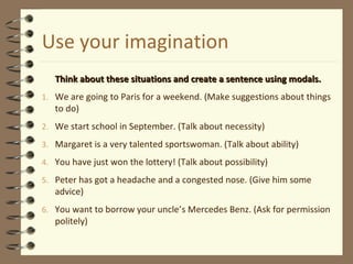 Use your imagination
Think about these situations and create a sentence using modals.Think about these situations and create a sentence using modals.
1. We are going to Paris for a weekend. (Make suggestions about things
to do)
2. We start school in September. (Talk about necessity)
3. Margaret is a very talented sportswoman. (Talk about ability)
4. You have just won the lottery! (Talk about possibility)
5. Peter has got a headache and a congested nose. (Give him some
advice)
6. You want to borrow your uncle’s Mercedes Benz. (Ask for permission
politely)
 