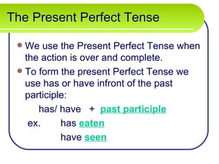 The Present Perfect Tense

  We use the Present Perfect Tense when
   the action is over and complete.
  To form the present Perfect Tense we
   use has or have infront of the past
   participle:
      has/ have + past participle
    ex.     has eaten
            have seen
 