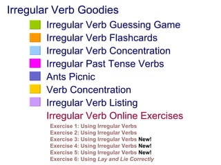 Irregular Verb Goodies
       Irregular Verb Guessing Game
       Irregular Verb Flashcards
       Irregular Verb Concentration
       Irregular Past Tense Verbs
       Ants Picnic
       Verb Concentration
       Irregular Verb Listing
       Irregular Verb Online Exercises
        Exercise 1: Using Irregular Verbs
        Exercise 2: Using Irregular Verbs
        Exercise 3: Using Irregular Verbs New!
        Exercise 4: Using Irregular Verbs New!
        Exercise 5: Using Irregular Verbs New!
        Exercise 6: Using Lay and Lie Correctly
 