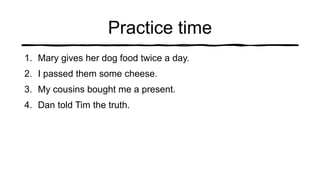 Practice time
1. Mary gives her dog food twice a day.
2. I passed them some cheese.
3. My cousins bought me a present.
4. Dan told Tim the truth.
 
