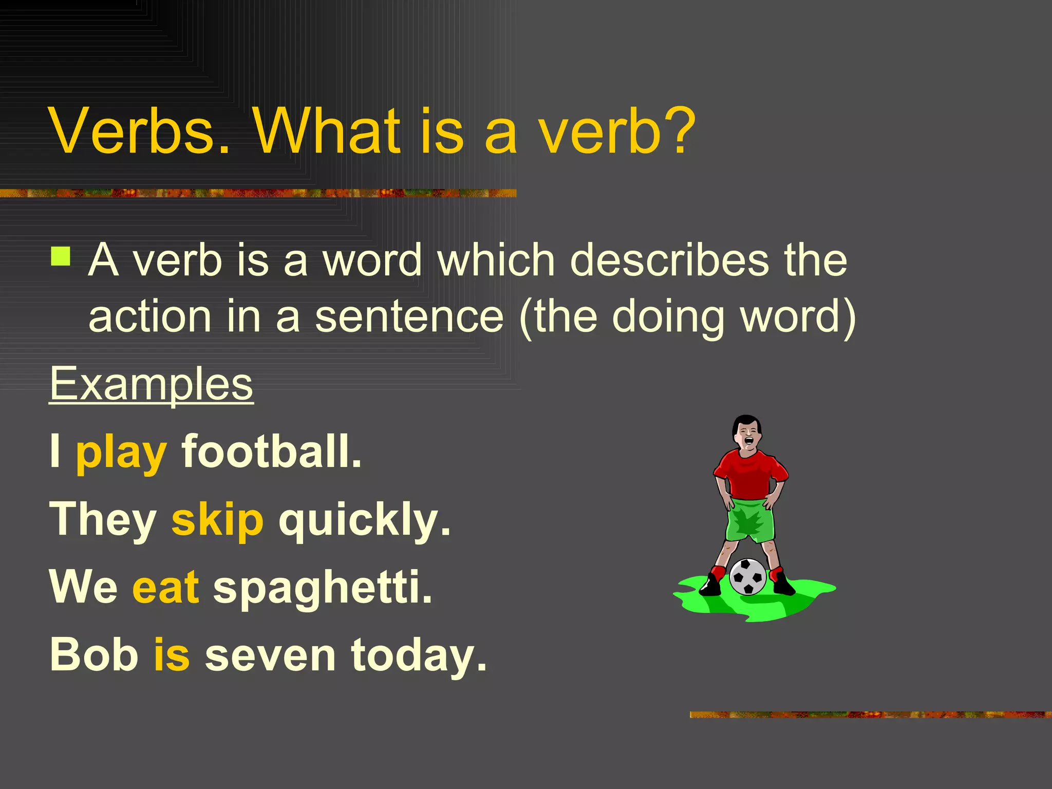 Verbs. What is a verb? A verb is a word which describes the action in a sentence (the doing word) Examples I play football. They skip quickly. We eat spaghetti. Bob is seven today.