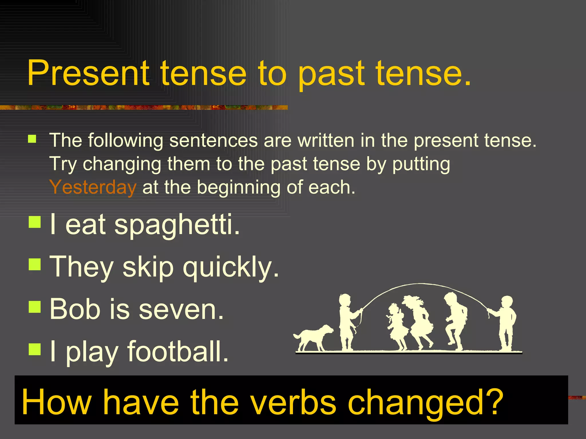 Present tense to past tense. The following sentences are written in the present tense. Try changing them to the past tense by putting Yesterday at the beginning of each. I eat spaghetti. They skip quickly. Bob is seven. I play football. How have the verbs changed?