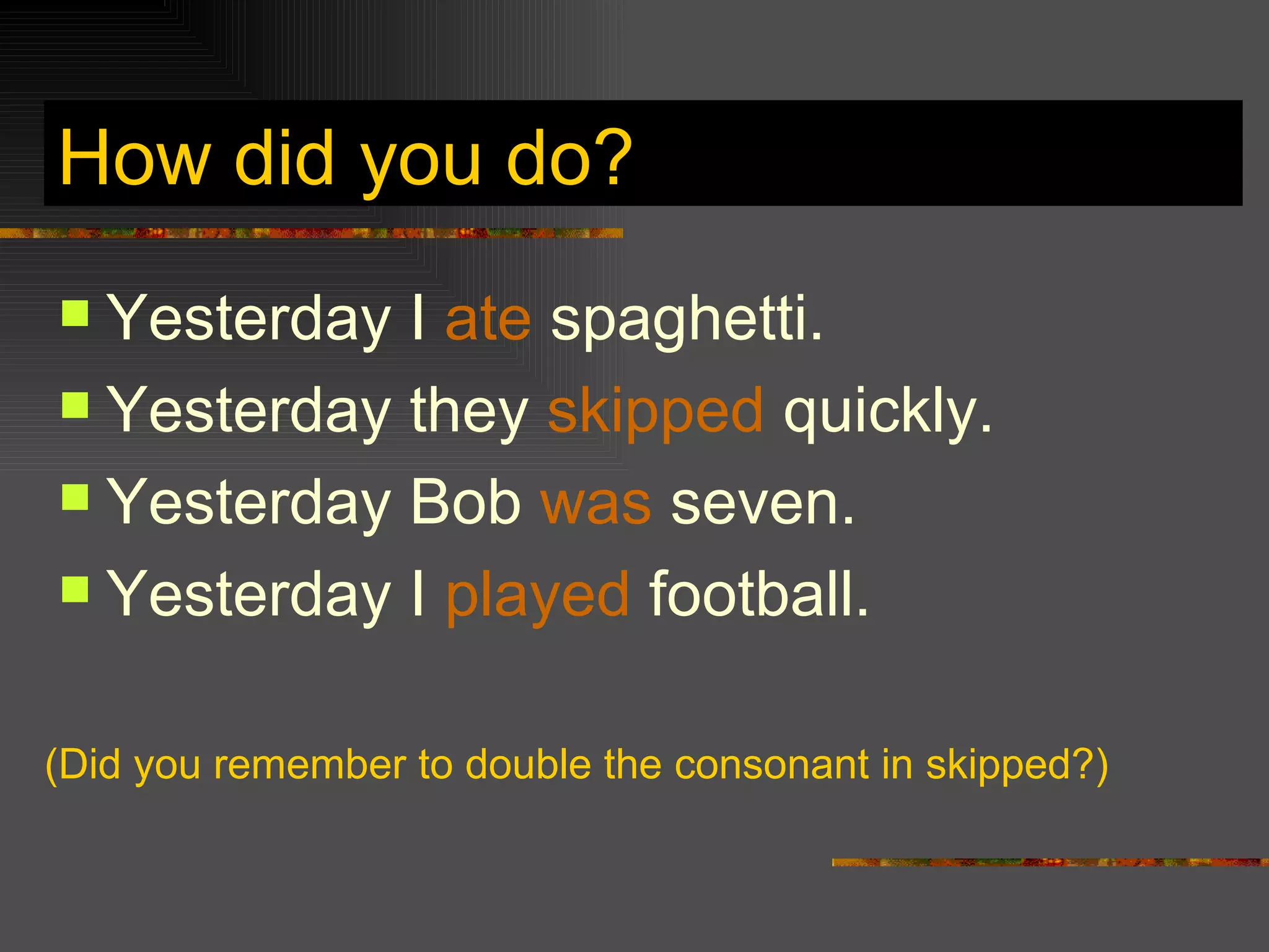 How did you do? Yesterday I ate spaghetti. Yesterday they skipped quickly. Yesterday Bob was seven. Yesterday I played football. (Did you remember to double the consonant in skipped?)