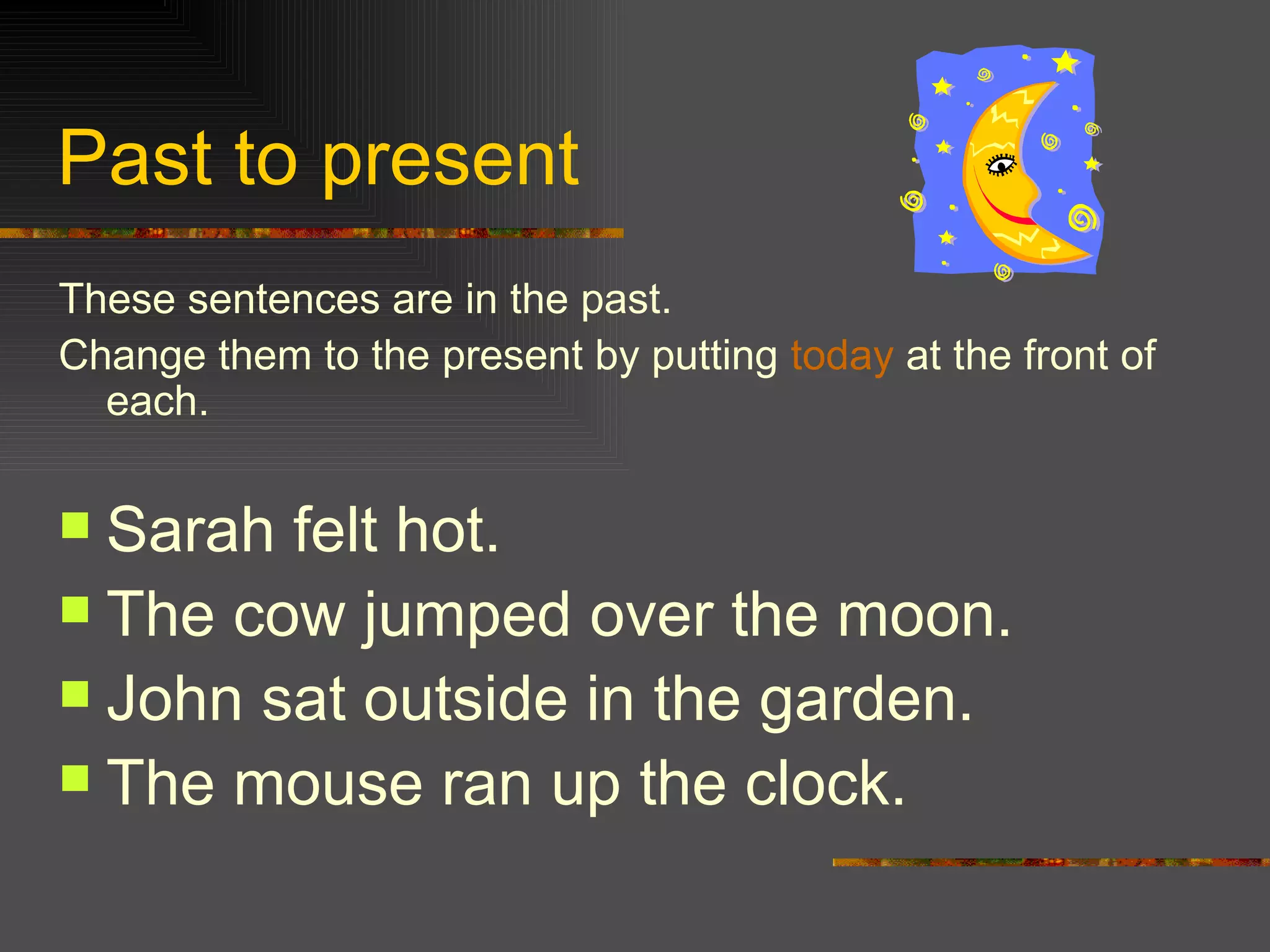 Past to present These sentences are in the past. Change them to the present by putting today at the front of each. Sarah felt hot. The cow jumped over the moon. John sat outside in the garden. The mouse ran up the clock.