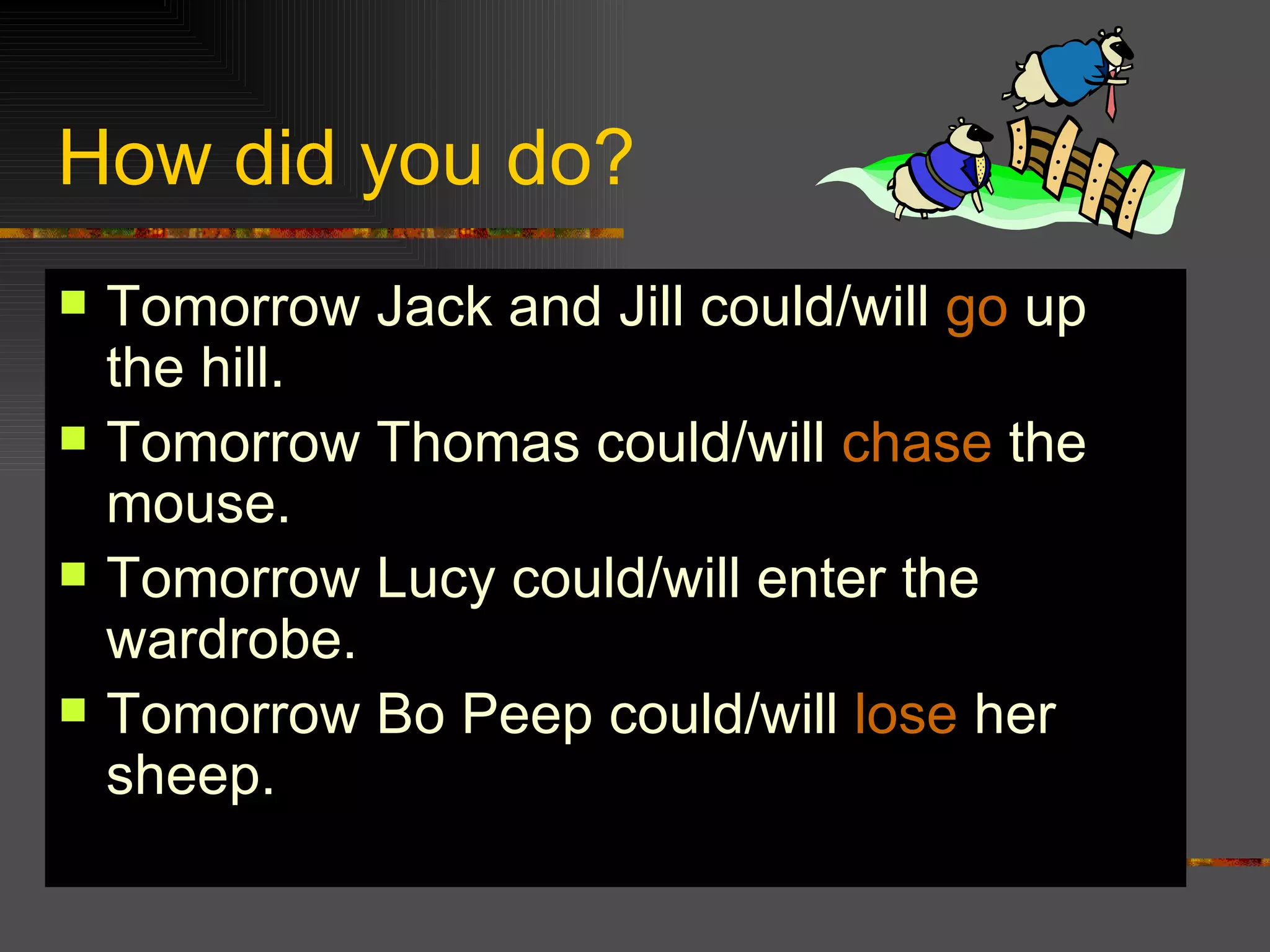 How did you do? Tomorrow Jack and Jill could/will go up the hill. Tomorrow Thomas could/will chase the mouse. Tomorrow Lucy could/will enter the wardrobe. Tomorrow Bo Peep could/will lose her sheep.