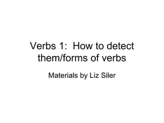 Verbs 1: How to detect
them/forms of verbs
Materials by Liz Siler

 