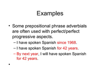 Examples
• Some prepositional phrase adverbials
are often used with perfect/perfect
progressive aspects.
– I have spoken Spanish since 1968.
– I have spoken Spanish for 42 years.
– By next year, I will have spoken Spanish
for 42 years.

•

 