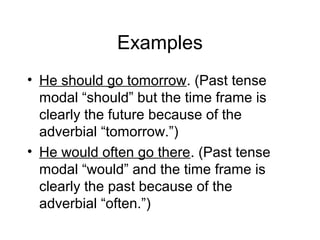Examples
• He should go tomorrow. (Past tense
modal “should” but the time frame is
clearly the future because of the
adverbial “tomorrow.”)
• He would often go there. (Past tense
modal “would” and the time frame is
clearly the past because of the
adverbial “often.”)

 