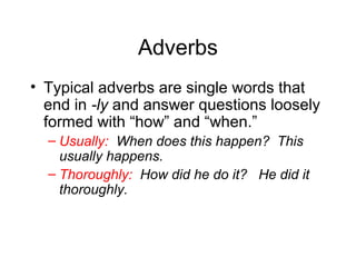 Adverbs
• Typical adverbs are single words that
end in -ly and answer questions loosely
formed with “how” and “when.”
– Usually: When does this happen? This
usually happens.
– Thoroughly: How did he do it? He did it
thoroughly.

 
