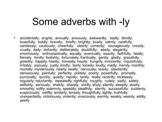 Some adverbs with -ly
•

accidentally; angrily; annually; anxiously; awkwardly; badly; blindly;
boastfully; boldly; bravely; briefly; brightly; busily; calmly; carefully;
carelessly; cautiously; cheerfully; clearly; correctly; courageously; crossly;
cruelly; daily; defiantly; deliberately; doubtfully; easily; elegantly;
enormously; enthusiastically; equally; eventually; exactly; faithfully; fatally;
fiercely; fondly; foolishly; fortunately; frantically; gently; gladly; gracefully;
greedily; happily; hastily; honestly; hourly; hungrily; innocently; inquisitively;
irritably; joyously; justly; kindly; lazily; loosely; loudly; madly; merrily; monthly;
mortally; mysteriously; nearly; neatly; nervously; noisily; obediently;
obnoxiously; painfully; perfectly; politely; poorly; powerfully; promptly;
punctually; quickly; quietly; rapidly; rarely; really; recently; recklessly
regularly; reluctantly; repeatedly; rightfully; roughly; rudely; sadly; safely;
selfishly; seriously; shakily; sharply; shrilly; shyly; silently; sleepily; slowly;
smoothly; softly; solemnly; speedily; stealthily; sternly; successfully; suddenly;
suspiciously; swiftly; tenderly; tensely; thoughtfully; tightly; truthfully;
unexpectedly; victoriously; violently; vivaciously; warmly; weakly; wearily; wildly;
yearly

 