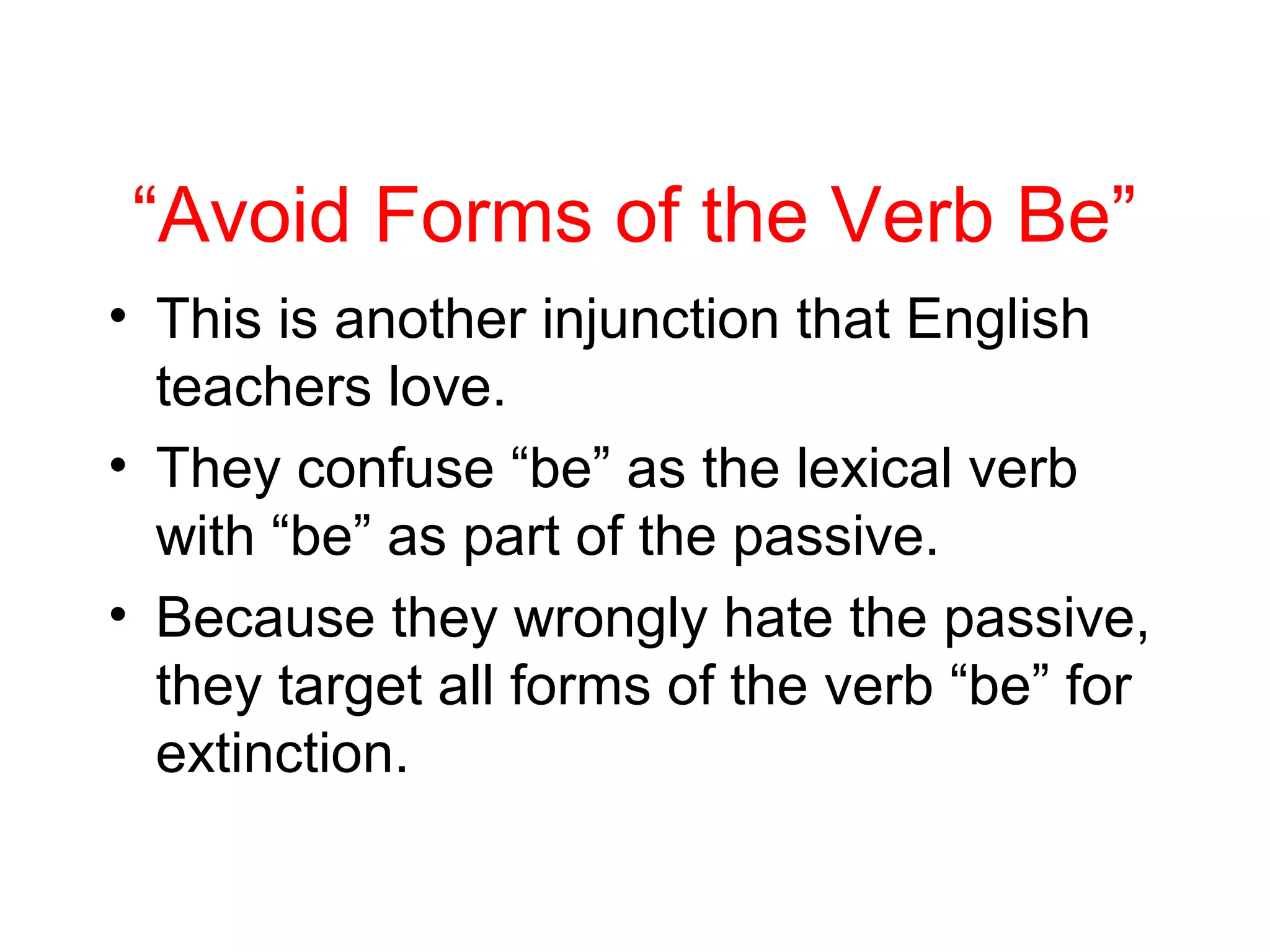 “Avoid Forms of the Verb Be”
• This is another injunction that English
teachers love.
• They confuse “be” as the lexical verb
with “be” as part of the passive.
• Because they wrongly hate the passive,
they target all forms of the verb “be” for
extinction.

 