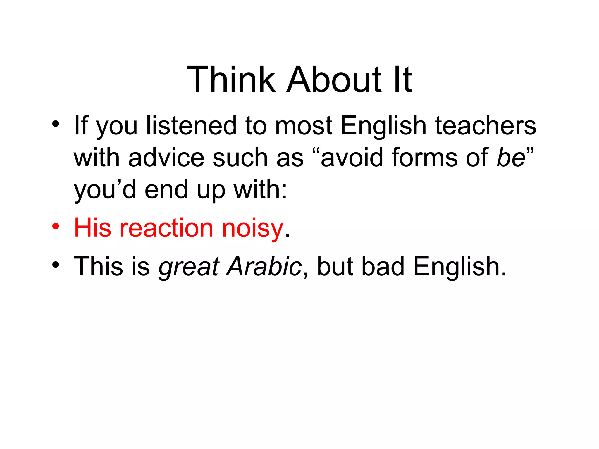 Think About It
• If you listened to most English teachers
with advice such as “avoid forms of be”
you’d end up with:
• His reaction noisy.
• This is great Arabic, but bad English.

 