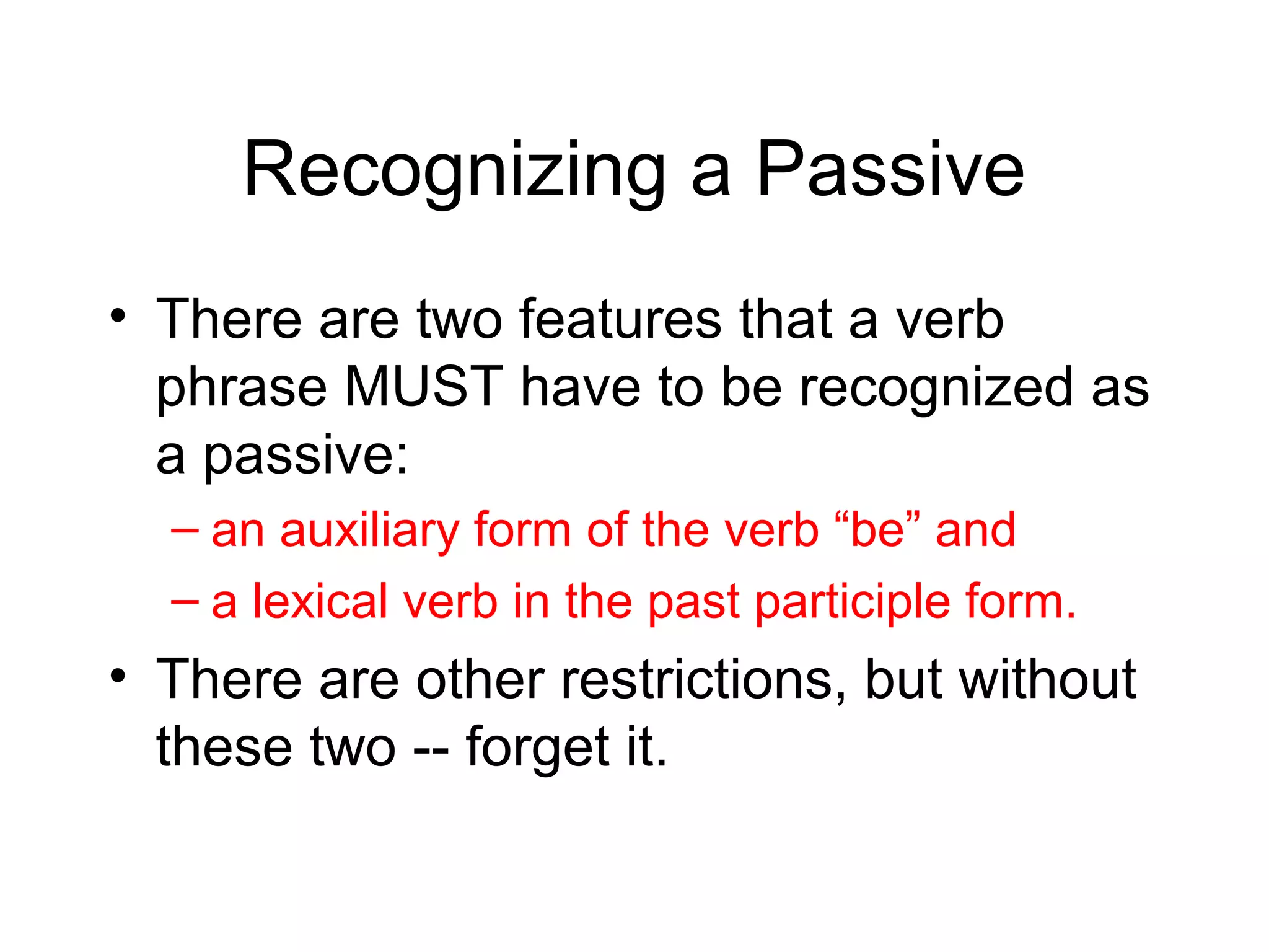 Recognizing a Passive
• There are two features that a verb
phrase MUST have to be recognized as
a passive:
– an auxiliary form of the verb “be” and
– a lexical verb in the past participle form.

• There are other restrictions, but without
these two -- forget it.

 