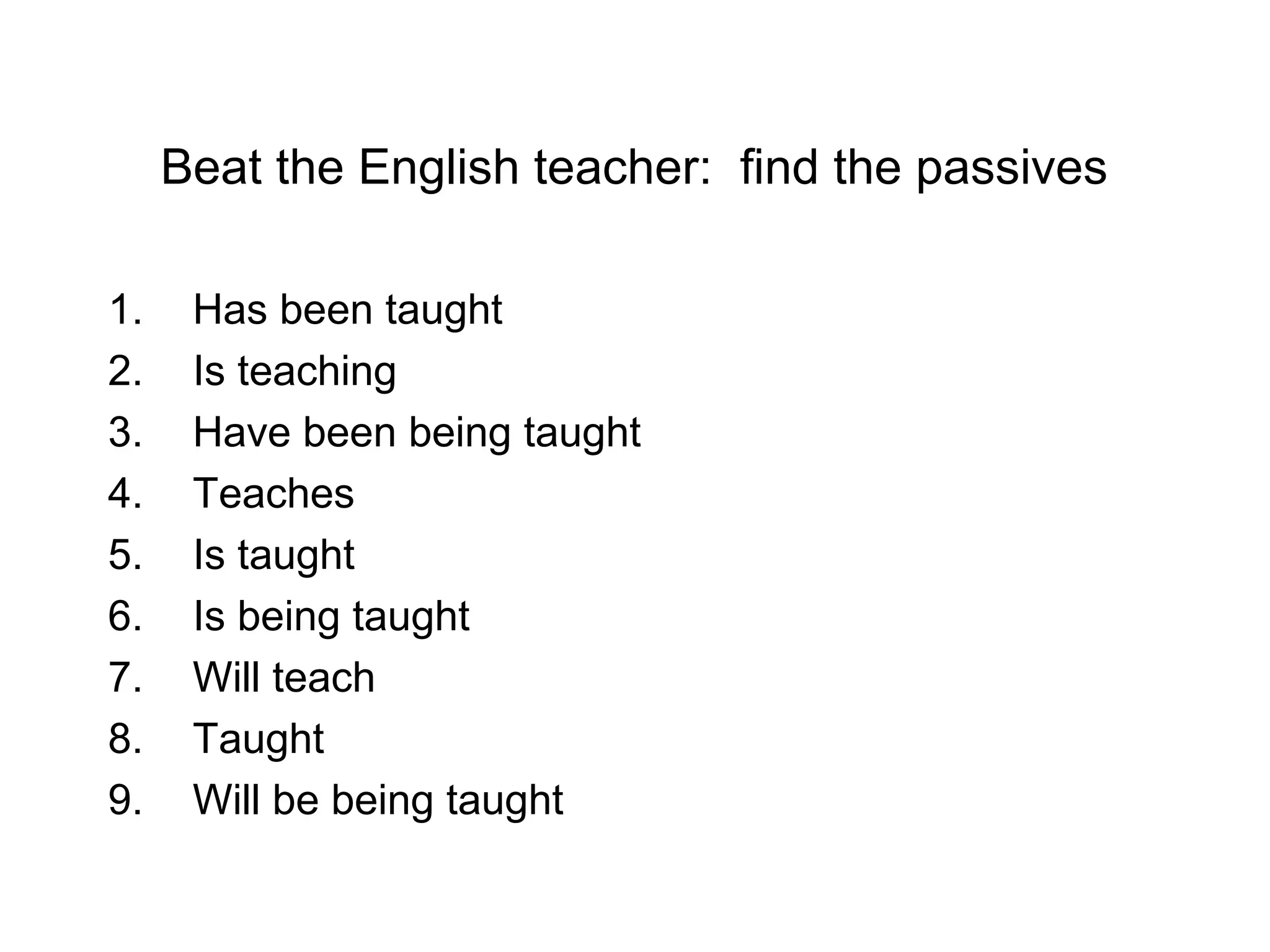 Beat the English teacher: find the passives
1.
2.
3.
4.
5.
6.
7.
8.
9.

Has been taught
Is teaching
Have been being taught
Teaches
Is taught
Is being taught
Will teach
Taught
Will be being taught

 