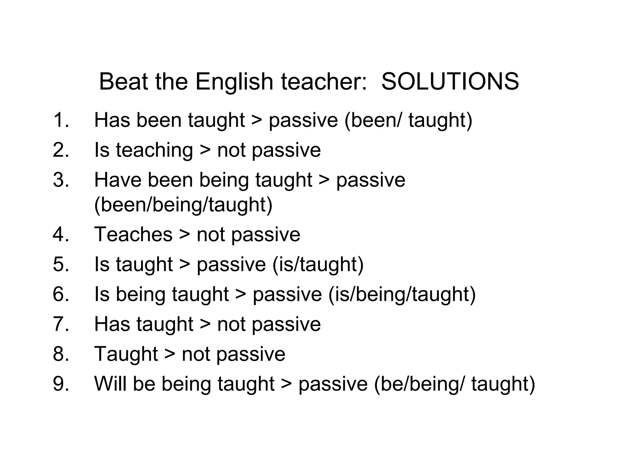 Beat the English teacher: SOLUTIONS
1.
2.
3.
4.
5.
6.
7.
8.
9.

Has been taught > passive (been/ taught)
Is teaching > not passive
Have been being taught > passive
(been/being/taught)
Teaches > not passive
Is taught > passive (is/taught)
Is being taught > passive (is/being/taught)
Has taught > not passive
Taught > not passive
Will be being taught > passive (be/being/ taught)

 