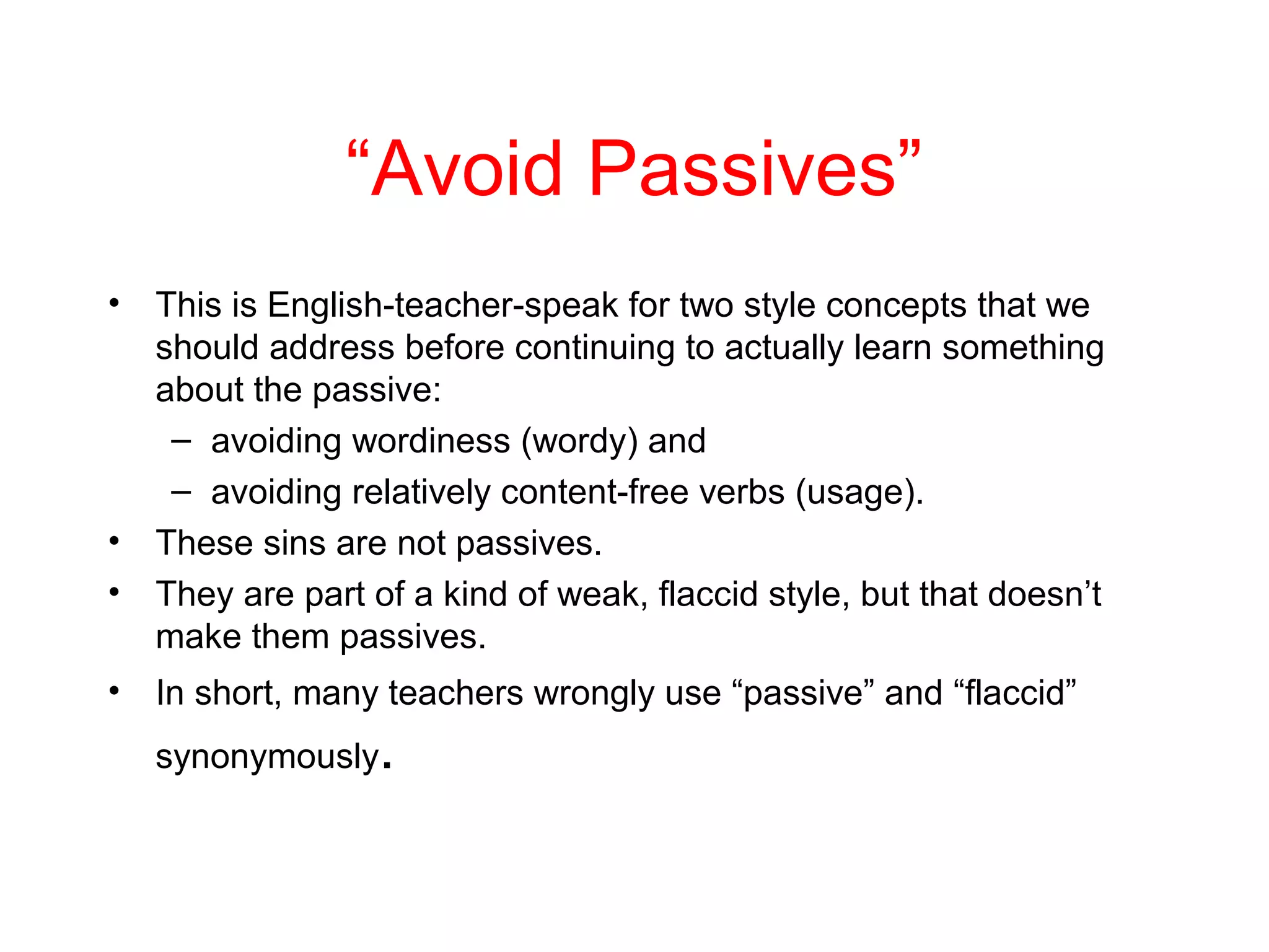 “Avoid Passives”
•

•
•
•

This is English-teacher-speak for two style concepts that we
should address before continuing to actually learn something
about the passive:
– avoiding wordiness (wordy) and
– avoiding relatively content-free verbs (usage).
These sins are not passives.
They are part of a kind of weak, flaccid style, but that doesn’t
make them passives.
In short, many teachers wrongly use “passive” and “flaccid”
synonymously

.

 