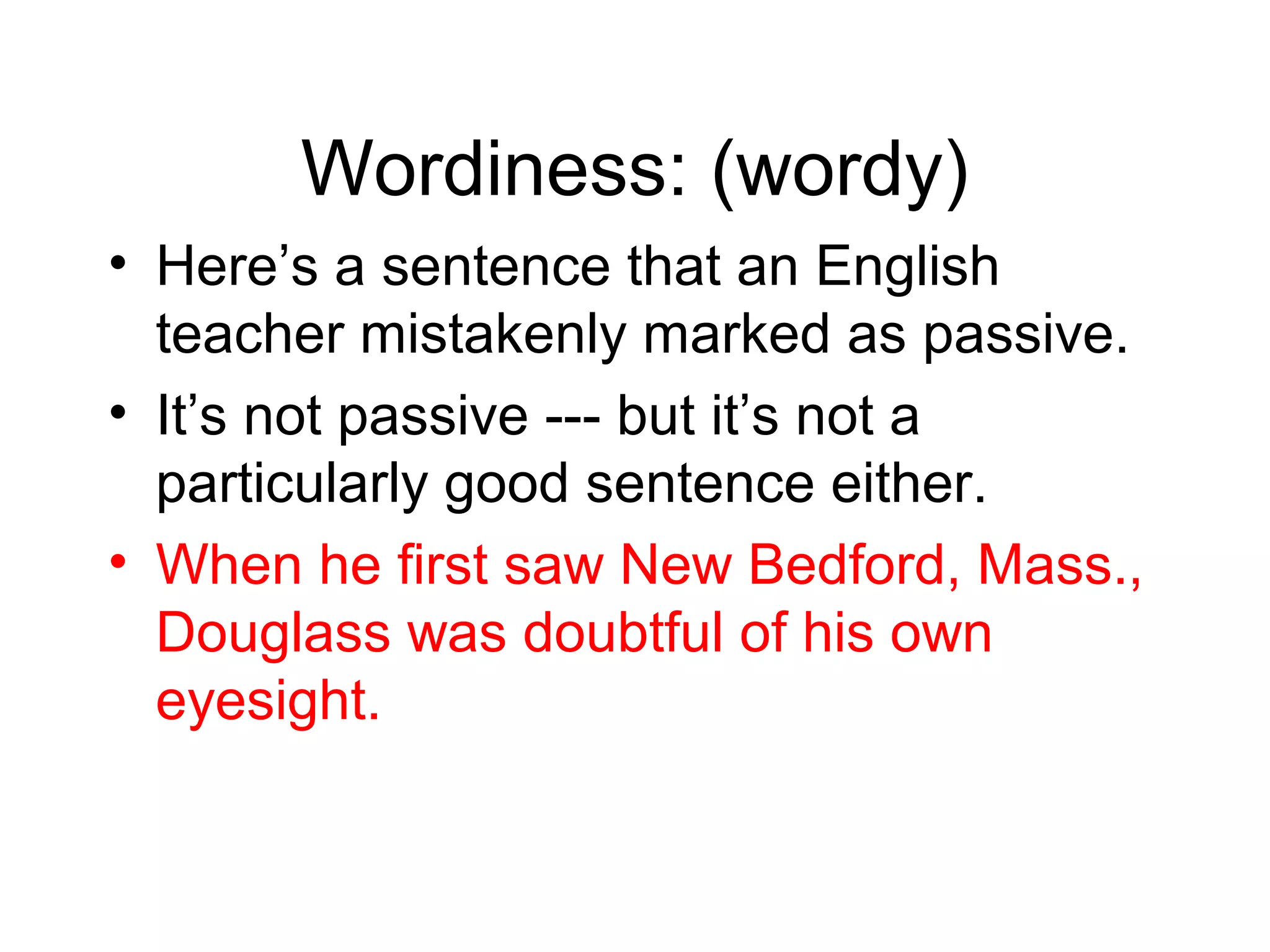 Wordiness: (wordy)
• Here’s a sentence that an English
teacher mistakenly marked as passive.
• It’s not passive --- but it’s not a
particularly good sentence either.
• When he first saw New Bedford, Mass.,
Douglass was doubtful of his own
eyesight.

 