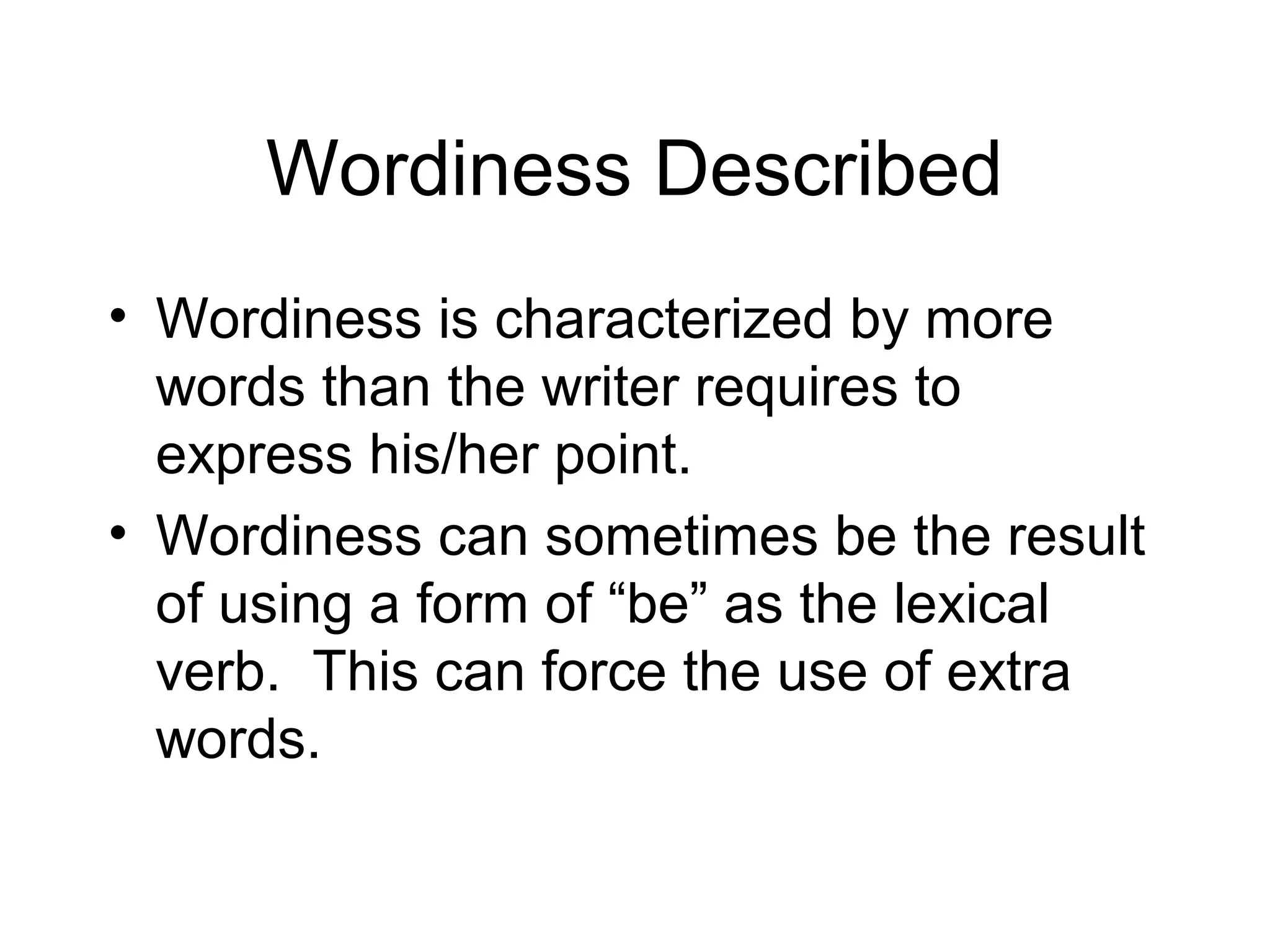 Wordiness Described
• Wordiness is characterized by more
words than the writer requires to
express his/her point.
• Wordiness can sometimes be the result
of using a form of “be” as the lexical
verb. This can force the use of extra
words.

 