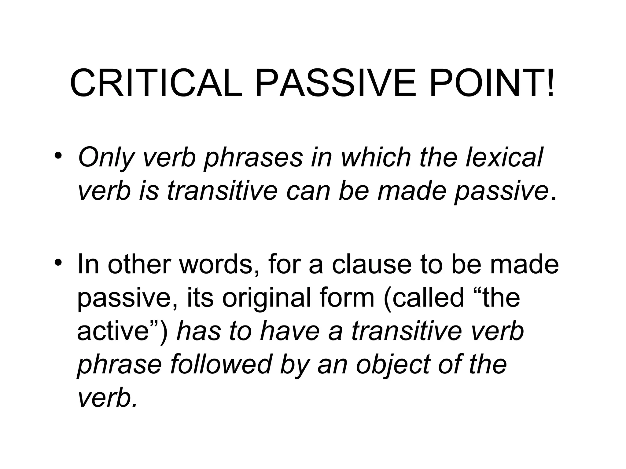 CRITICAL PASSIVE POINT!
• Only verb phrases in which the lexical
verb is transitive can be made passive.
• In other words, for a clause to be made
passive, its original form (called “the
active”) has to have a transitive verb
phrase followed by an object of the
verb.

 