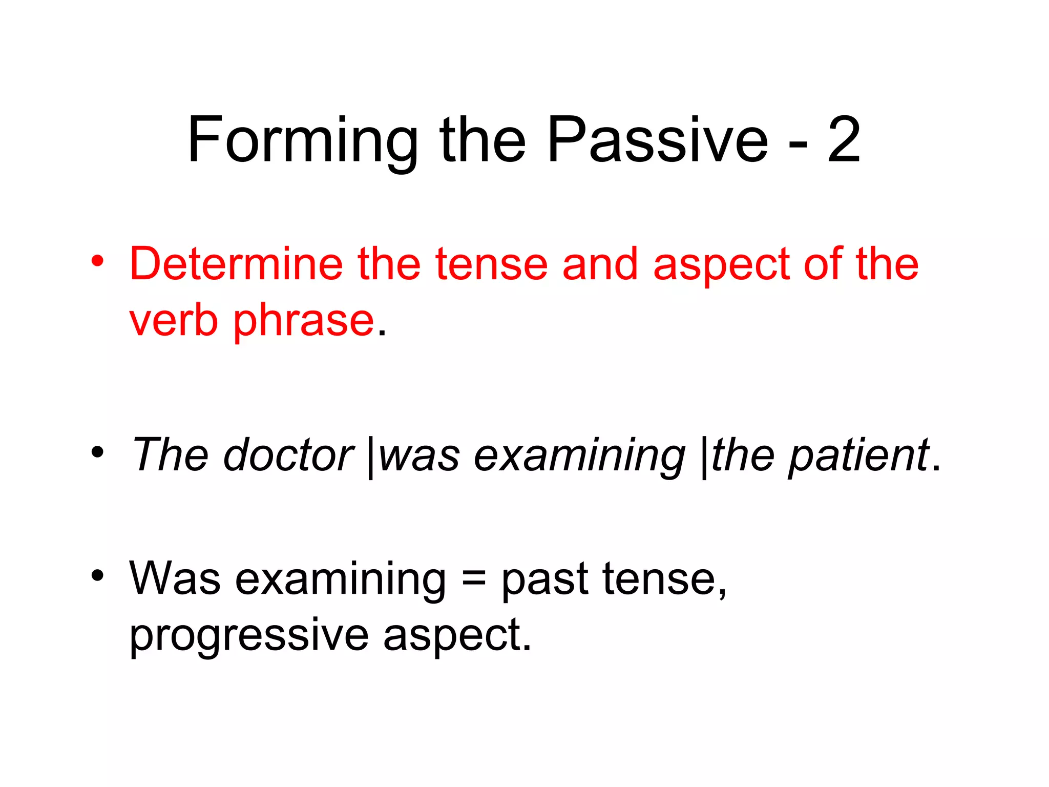 Forming the Passive - 2
• Determine the tense and aspect of the
verb phrase.
• The doctor |was examining |the patient.
• Was examining = past tense,
progressive aspect.

 