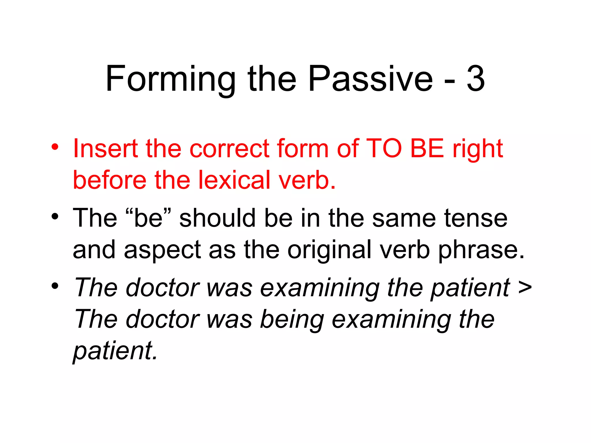Forming the Passive - 3
• Insert the correct form of TO BE right
before the lexical verb.
• The “be” should be in the same tense
and aspect as the original verb phrase.
• The doctor was examining the patient >
The doctor was being examining the
patient.

 