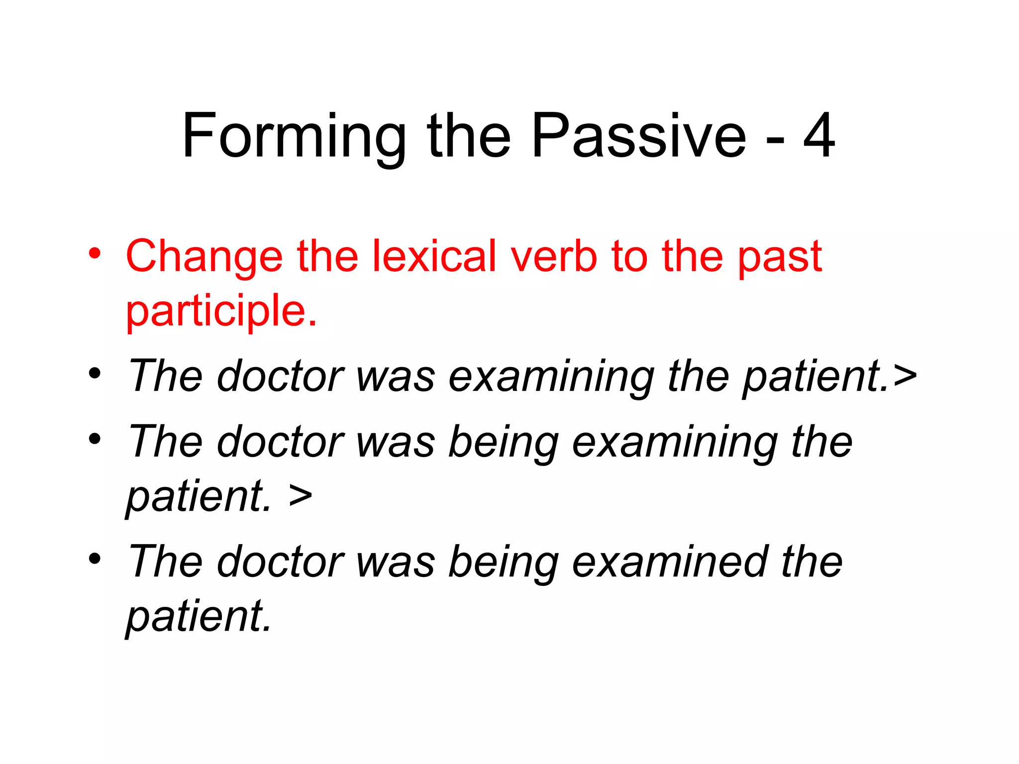 Forming the Passive - 4
• Change the lexical verb to the past
participle.
• The doctor was examining the patient.>
• The doctor was being examining the
patient. >
• The doctor was being examined the
patient.

 