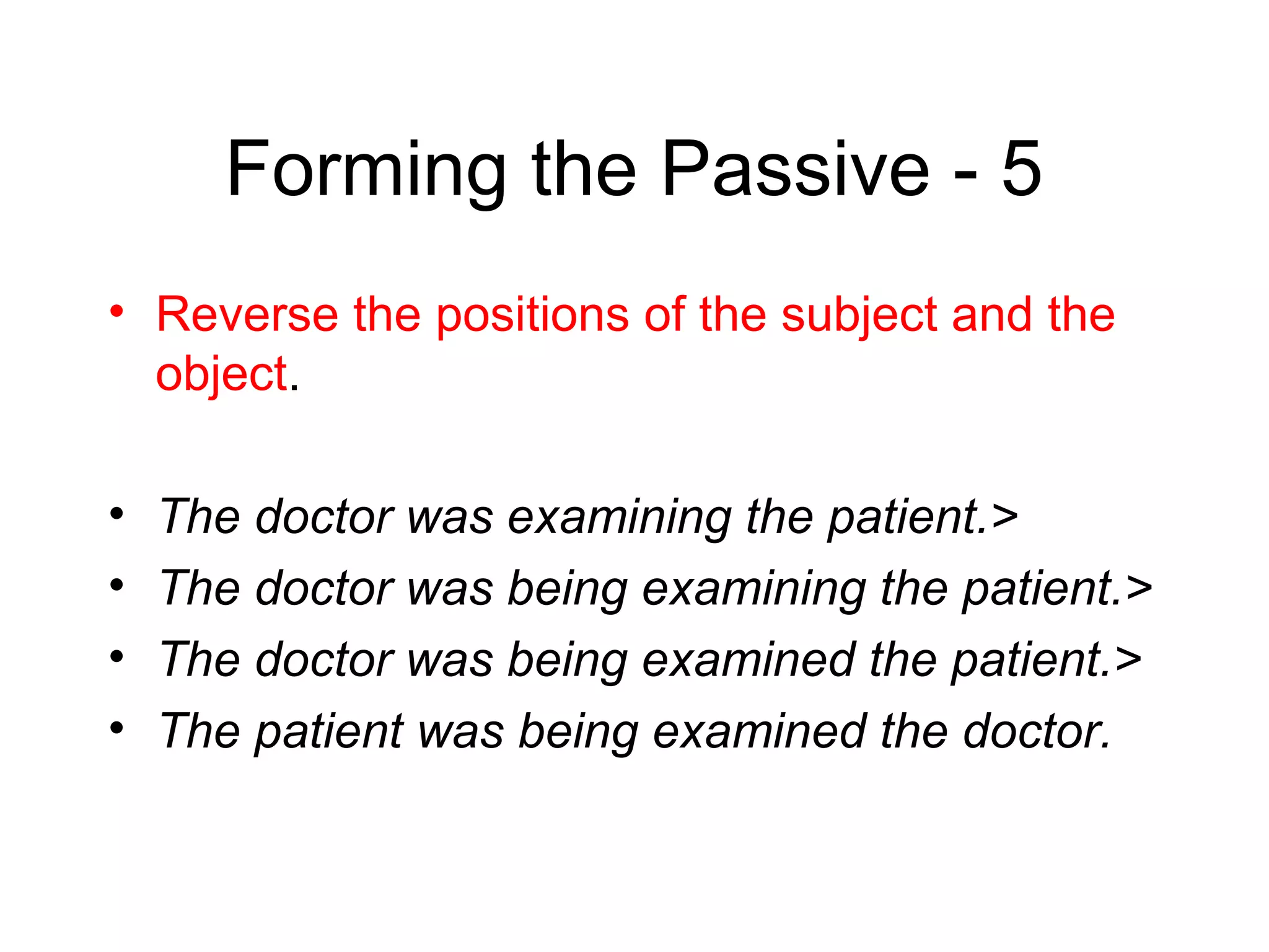 Forming the Passive - 5
• Reverse the positions of the subject and the
object.
•
•
•
•

The doctor was examining the patient.>
The doctor was being examining the patient.>
The doctor was being examined the patient.>
The patient was being examined the doctor.

 