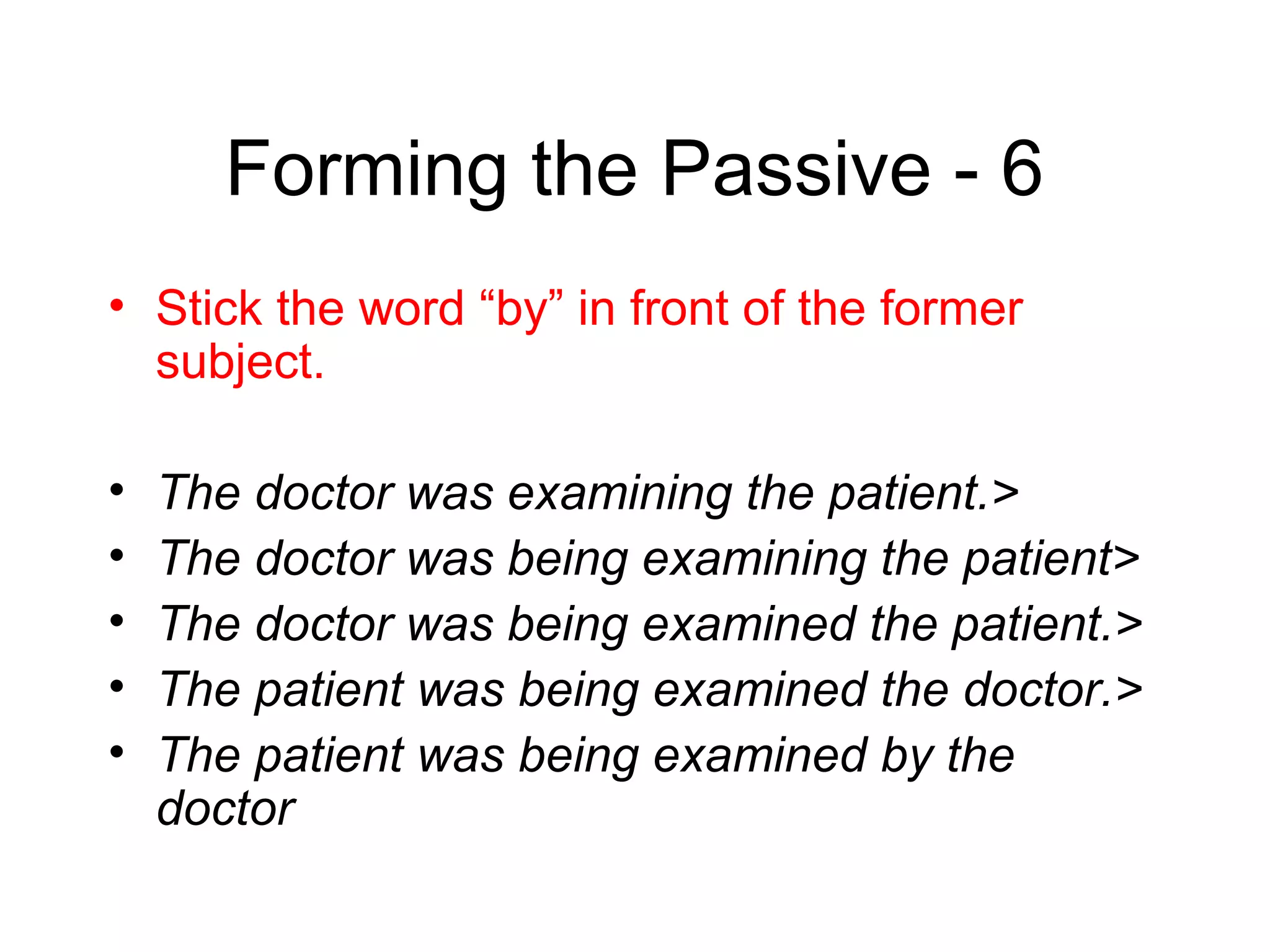 Forming the Passive - 6
• Stick the word “by” in front of the former
subject.
•
•
•
•
•

The doctor was examining the patient.>
The doctor was being examining the patient>
The doctor was being examined the patient.>
The patient was being examined the doctor.>
The patient was being examined by the
doctor

 
