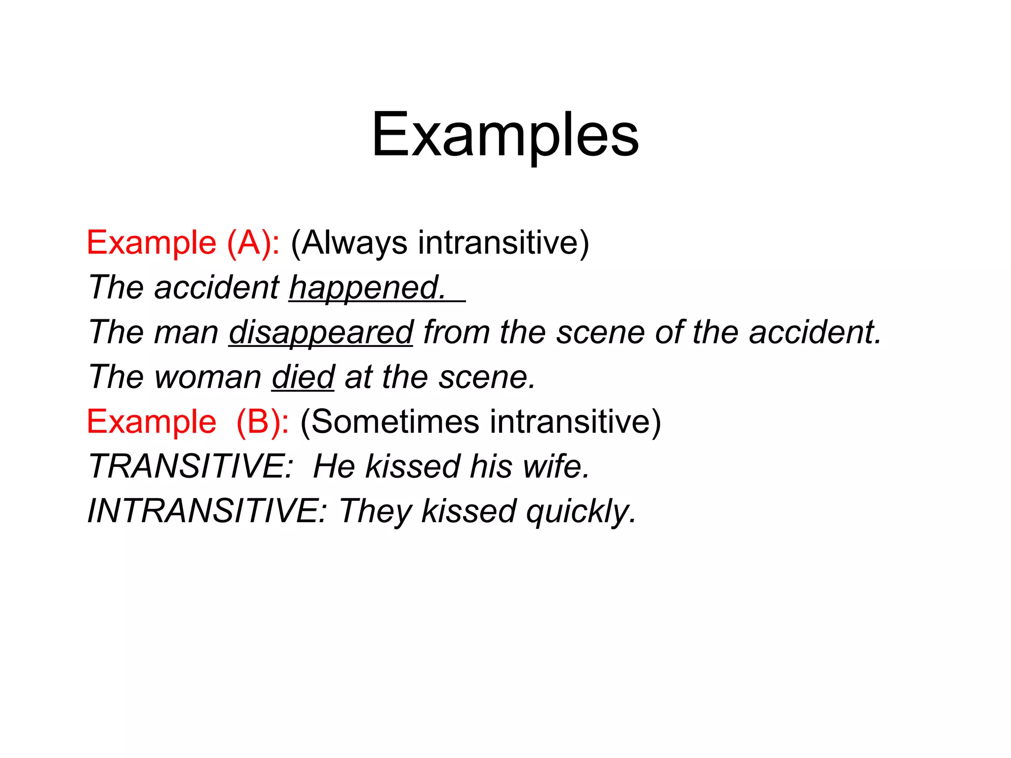 Examples
Example (A): (Always intransitive)
The accident happened.
The man disappeared from the scene of the accident.
The woman died at the scene.
Example (B): (Sometimes intransitive)
TRANSITIVE: He kissed his wife.
INTRANSITIVE: They kissed quickly.

 