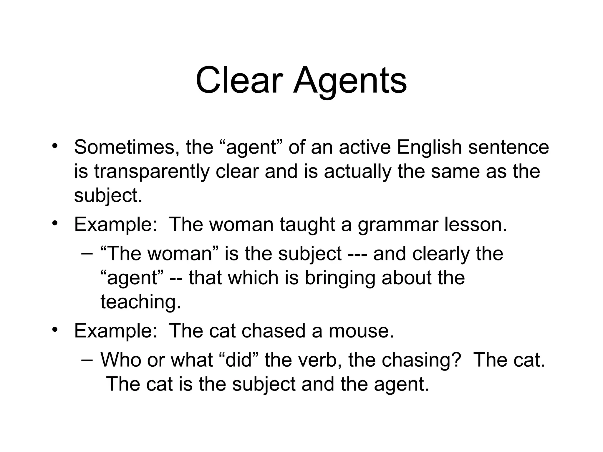 Clear Agents
• Sometimes, the “agent” of an active English sentence
is transparently clear and is actually the same as the
subject.
• Example: The woman taught a grammar lesson.
– “The woman” is the subject --- and clearly the
“agent” -- that which is bringing about the
teaching.
• Example: The cat chased a mouse.
– Who or what “did” the verb, the chasing? The cat.
The cat is the subject and the agent.

 