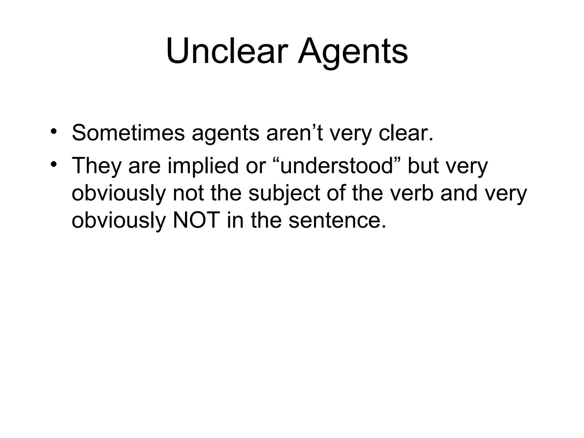 Unclear Agents
• Sometimes agents aren’t very clear.
• They are implied or “understood” but very
obviously not the subject of the verb and very
obviously NOT in the sentence.

 