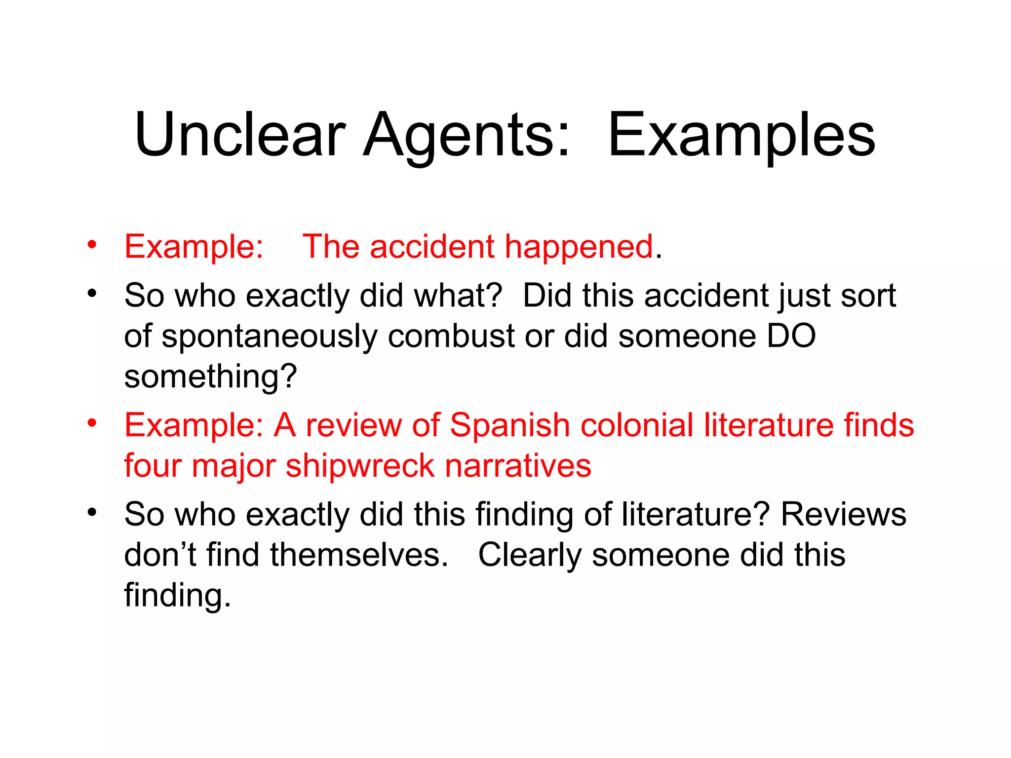 Unclear Agents: Examples
• Example: The accident happened.
• So who exactly did what? Did this accident just sort
of spontaneously combust or did someone DO
something?
• Example: A review of Spanish colonial literature finds
four major shipwreck narratives
• So who exactly did this finding of literature? Reviews
don’t find themselves. Clearly someone did this
finding.

 