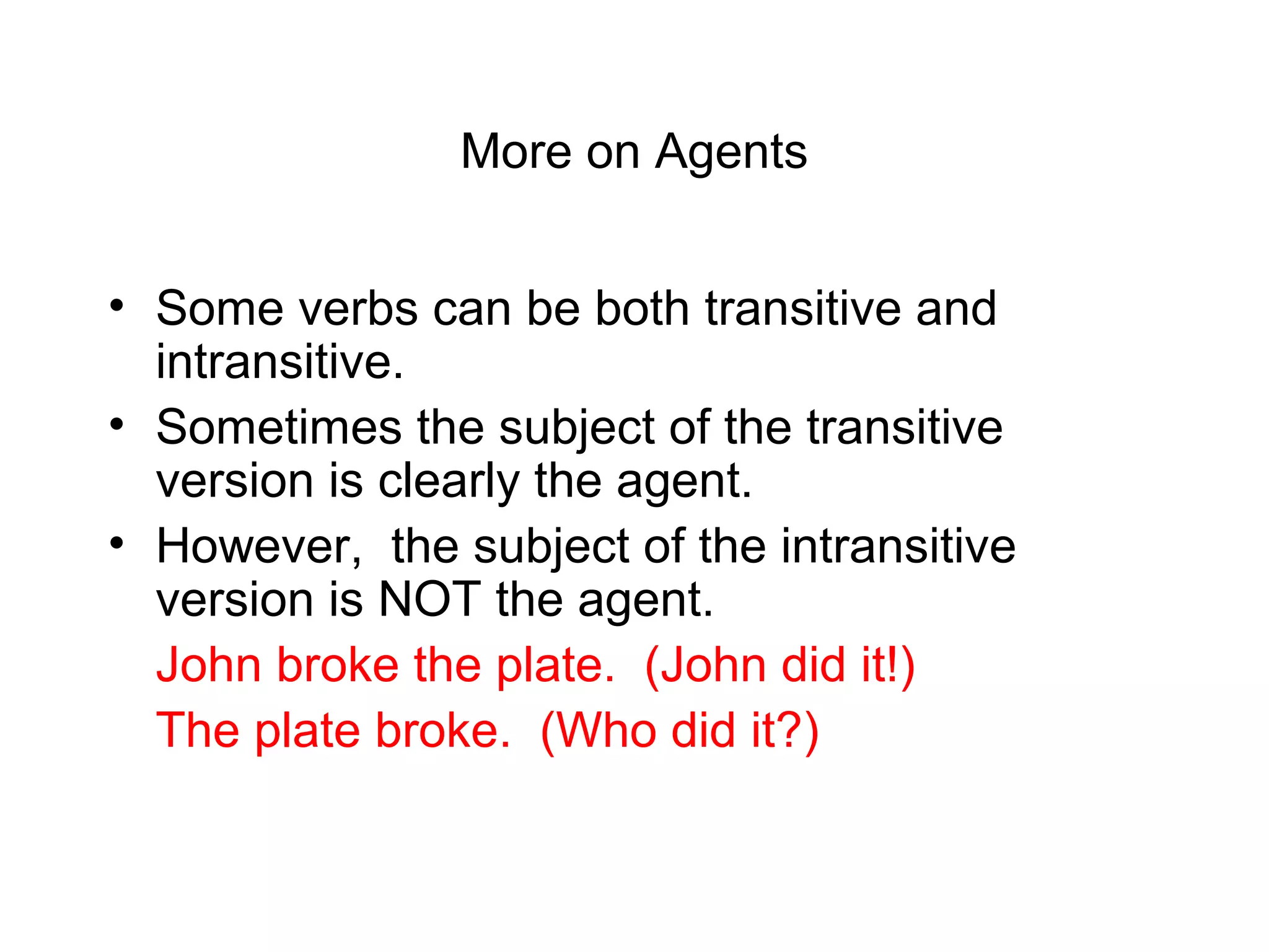More on Agents
• Some verbs can be both transitive and
intransitive.
• Sometimes the subject of the transitive
version is clearly the agent.
• However, the subject of the intransitive
version is NOT the agent.
John broke the plate. (John did it!)
The plate broke. (Who did it?)

 