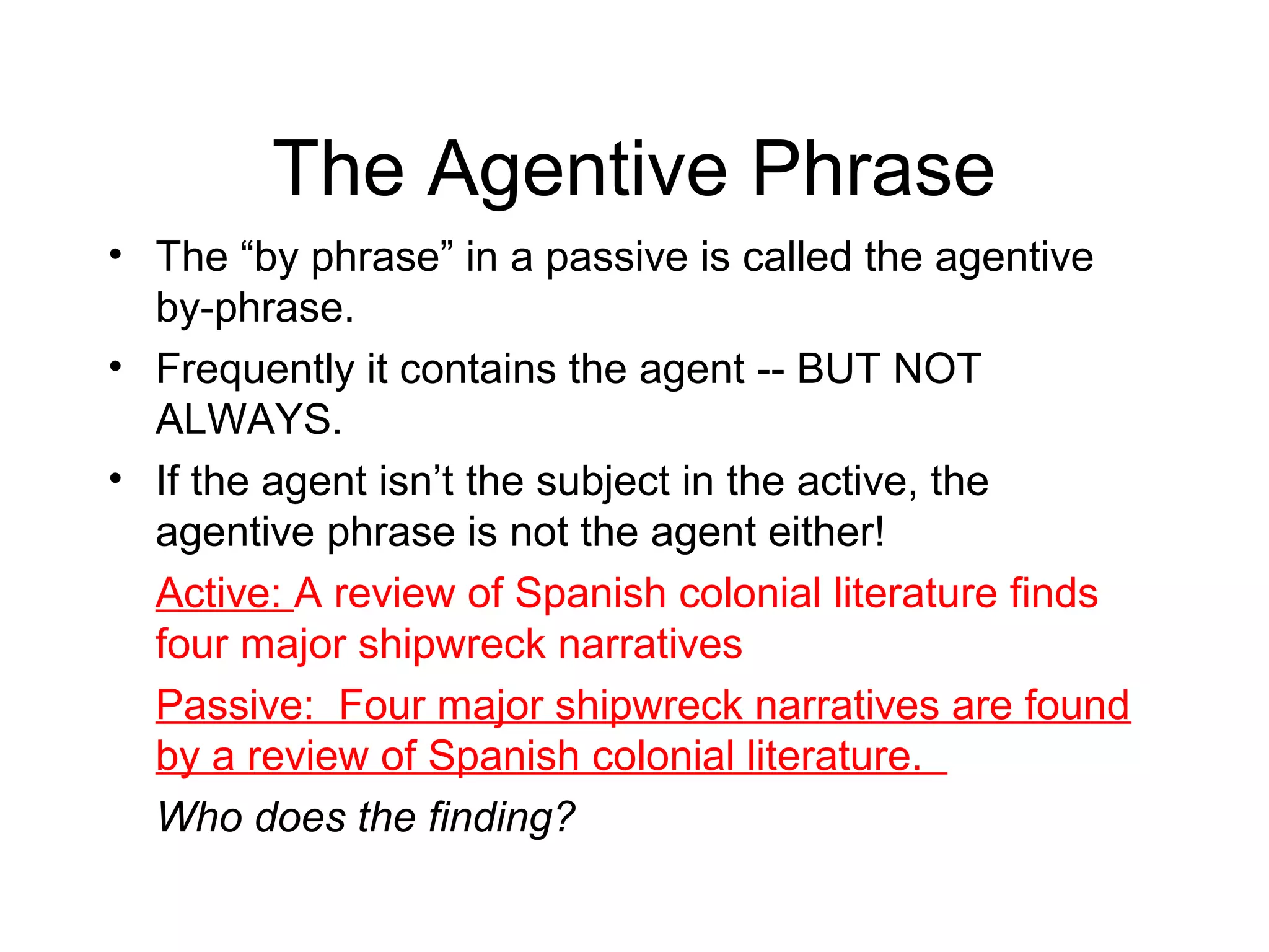 The Agentive Phrase
• The “by phrase” in a passive is called the agentive
by-phrase.
• Frequently it contains the agent -- BUT NOT
ALWAYS.
• If the agent isn’t the subject in the active, the
agentive phrase is not the agent either!
Active: A review of Spanish colonial literature finds
four major shipwreck narratives
Passive: Four major shipwreck narratives are found
by a review of Spanish colonial literature.
Who does the finding?

 