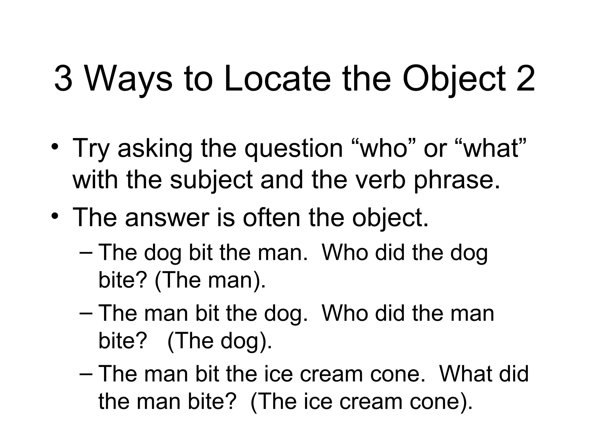 3 Ways to Locate the Object 2
• Try asking the question “who” or “what”
with the subject and the verb phrase.
• The answer is often the object.
– The dog bit the man. Who did the dog
bite? (The man).
– The man bit the dog. Who did the man
bite? (The dog).
– The man bit the ice cream cone. What did
the man bite? (The ice cream cone).

 
