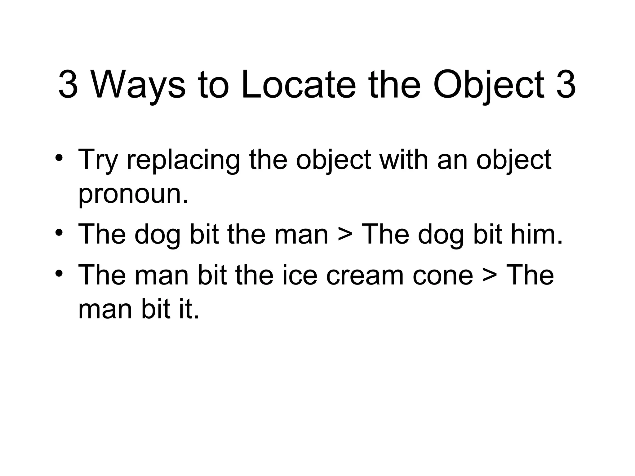 3 Ways to Locate the Object 3
• Try replacing the object with an object
pronoun.
• The dog bit the man > The dog bit him.
• The man bit the ice cream cone > The
man bit it.

 