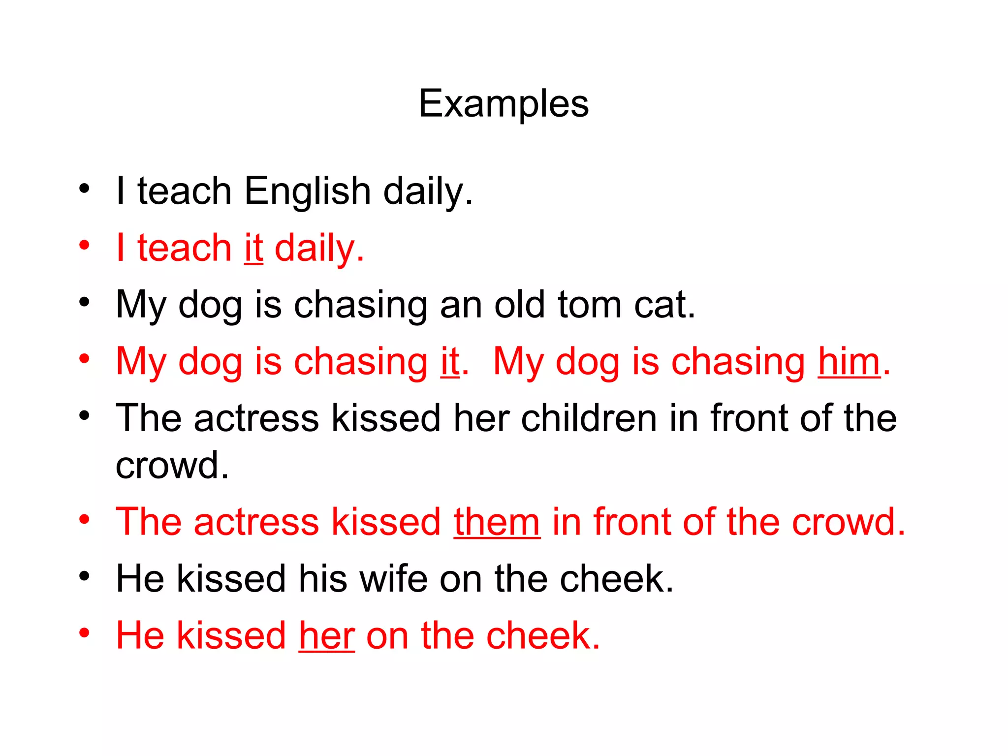 Examples
•
•
•
•
•

I teach English daily.
I teach it daily.
My dog is chasing an old tom cat.
My dog is chasing it. My dog is chasing him.
The actress kissed her children in front of the
crowd.
• The actress kissed them in front of the crowd.
• He kissed his wife on the cheek.
• He kissed her on the cheek.

 