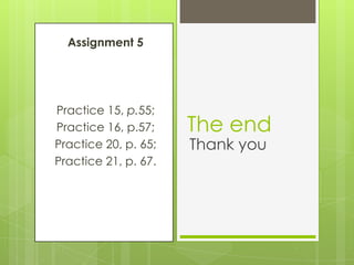 Assignment 5
Practice 15, p.55;
Practice 16, p.57;
Practice 20, p. 65;
Practice 21, p. 67.
The end
Thank you
 