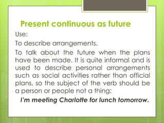 Present continuous as future
Use:
To describe arrangements.
To talk about the future when the plans
have been made. It is ...