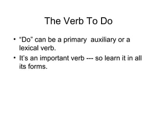 The Verb To Do
• “Do” can be a primary auxiliary or a
lexical verb.
• It’s an important verb --- so learn it in all
its forms.

 