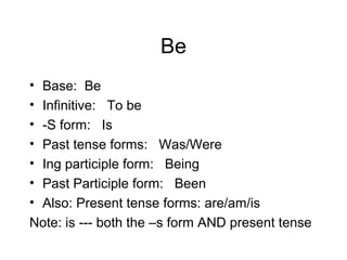 Be
•
•
•
•
•
•
•

Base: Be
Infinitive: To be
-S form: Is
Past tense forms: Was/Were
Ing participle form: Being
Past Participle form: Been
Also: Present tense forms: are/am/is
Note: is --- both the –s form AND present tense

 