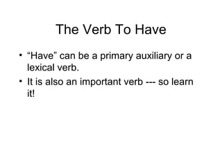 The Verb To Have
• “Have” can be a primary auxiliary or a
lexical verb.
• It is also an important verb --- so learn
it!

 
