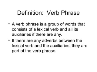 Definition: Verb Phrase
• A verb phrase is a group of words that
consists of a lexical verb and all its
auxiliaries if there are any.
• If there are any adverbs between the
lexical verb and the auxiliaries, they are
part of the verb phrase.

 