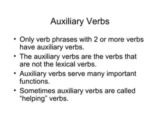 Auxiliary Verbs
• Only verb phrases with 2 or more verbs
have auxiliary verbs.
• The auxiliary verbs are the verbs that
are not the lexical verbs.
• Auxiliary verbs serve many important
functions.
• Sometimes auxiliary verbs are called
“helping” verbs.

 