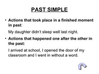 PAST SIMPLE Actions that took place in a finished moment in the past : My daughter didn’t sleep well last night. Actions that happened one after the other in the past: I arrived at school, I opened the door of my classroom and I went in without a word. 