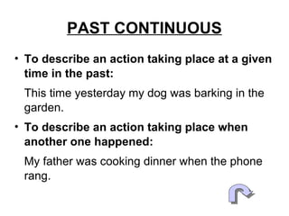 PAST CONTINUOUS To describe an action taking place at a given time in the past: This time yesterday my dog was barking in the garden. To describe an action taking place when another one happened: My father was cooking dinner when the phone rang.  