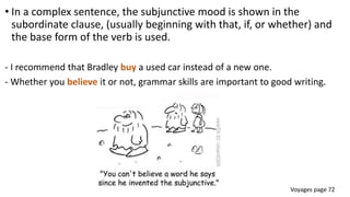 • In a complex sentence, the subjunctive mood is shown in the
subordinate clause, (usually beginning with that, if, or whether) and
the base form of the verb is used.
- I recommend that Bradley buy a used car instead of a new one.
- Whether you believe it or not, grammar skills are important to good writing.
Voyages page 72
 