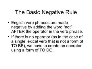 The Basic Negative Rule
• English verb phrases are made
negative by adding the word “not”
AFTER the operator in the verb phrase.
• If there is no operator (as in the case of
a single lexical verb that is not a form of
TO BE), we have to create an operator
using a form of TO DO.

 