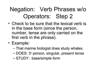 Negation: Verb Phrases w/o
Operators: Step 2
• Check to be sure that the lexical verb is
in the base form (since the person,
number, tense are only carried on the
first verb in the phrase).
• Example:
– That marine biologist does study whales.
– DOES: 3rd person, singular, present tense
– STUDY: base/simple form

 