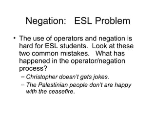Negation: ESL Problem
• The use of operators and negation is
hard for ESL students. Look at these
two common mistakes. What has
happened in the operator/negation
process?
– Christopher doesn’t gets jokes.
– The Palestinian people don’t are happy
with the ceasefire.

 